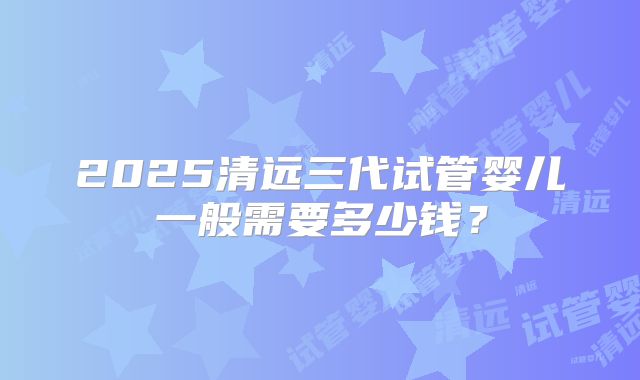 2025清远三代试管婴儿一般需要多少钱？