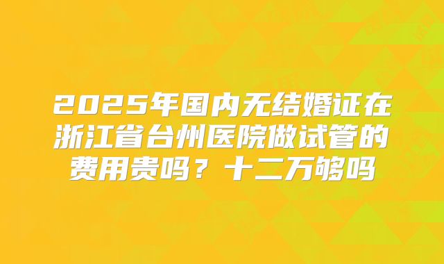2025年国内无结婚证在浙江省台州医院做试管的费用贵吗?十二万够吗