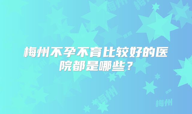 梅州不孕不育比较好的医院都是哪些？