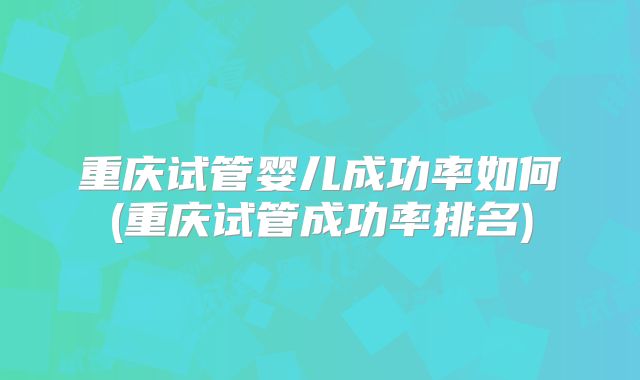重庆试管婴儿成功率如何(重庆试管成功率排名)
