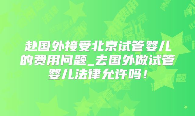 赴国外接受北京试管婴儿的费用问题_去国外做试管婴儿法律允许吗！
