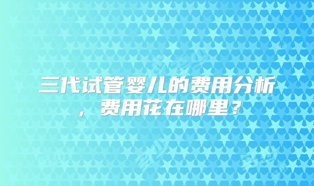 三代试管婴儿的费用分析,费用花在哪里?