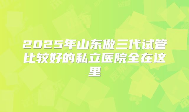 2025年山东做三代试管比较好的私立医院全在这里