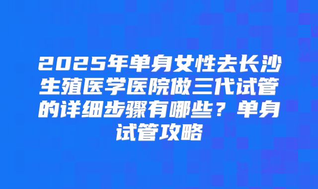 2025年单身女性去长沙生殖医学医院做三代试管的详细步骤有哪些?单身试管攻略