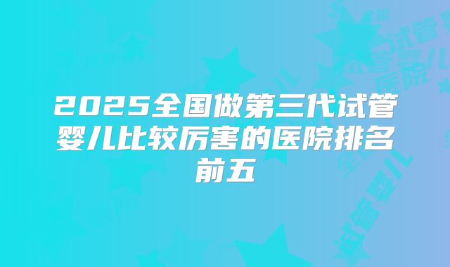 2025全国做第三代试管婴儿比较厉害的医院排名前五