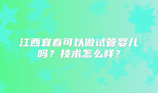 江西宜春可以做试管婴儿吗?技术怎么样?