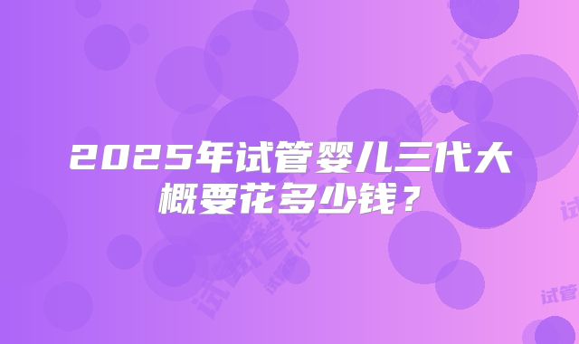 2025年试管婴儿三代大概要花多少钱?