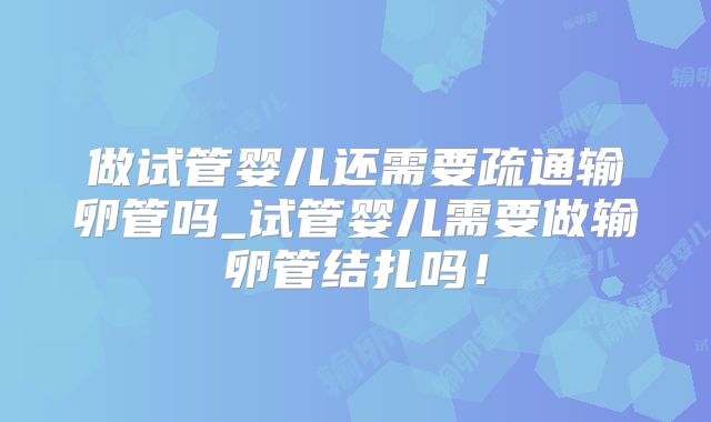 做试管婴儿还需要疏通输卵管吗_试管婴儿需要做输卵管结扎吗!
