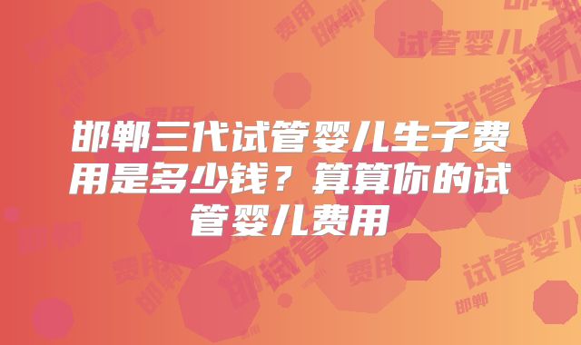邯郸三代试管婴儿生子费用是多少钱?算算你的试管婴儿费用