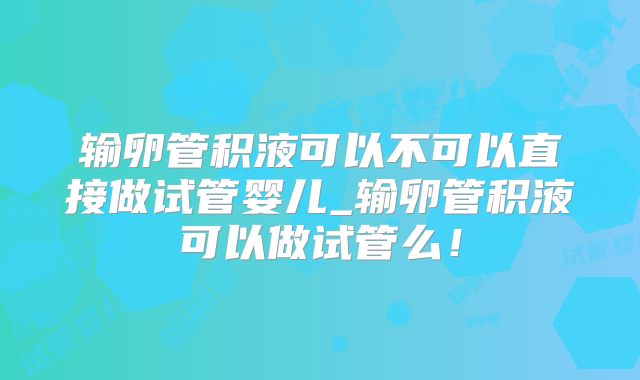 输卵管积液可以不可以直接做试管婴儿_输卵管积液可以做试管么！