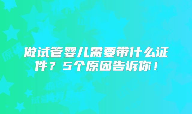 做试管婴儿需要带什么证件？5个原因告诉你！