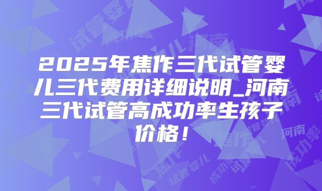 2025年焦作三代试管婴儿三代费用详细说明_河南三代试管高成功率生孩子价格！
