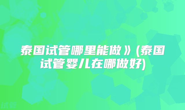 泰国试管哪里能做》(泰国试管婴儿在哪做好)