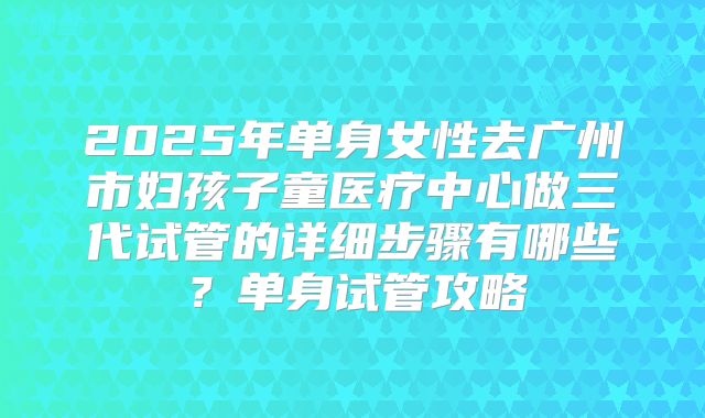 2025年单身女性去广州市妇孩子童医疗中心做三代试管的详细步骤有哪些?单身试管攻略