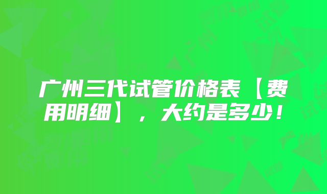 广州三代试管价格表【费用明细】，大约是多少！