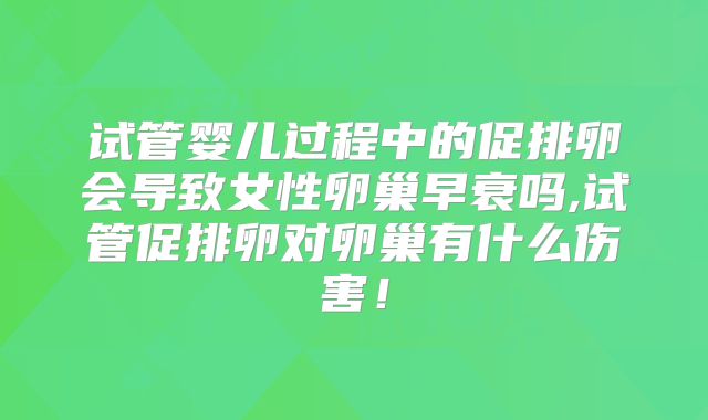 试管婴儿过程中的促排卵会导致女性卵巢早衰吗,试管促排卵对卵巢有什么伤害!