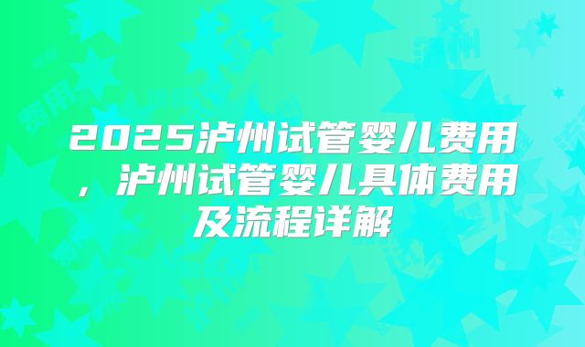 2025泸州试管婴儿费用，泸州试管婴儿具体费用及流程详解