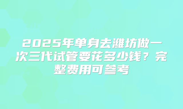 2025年单身去潍坊做一次三代试管要花多少钱？完整费用可参考