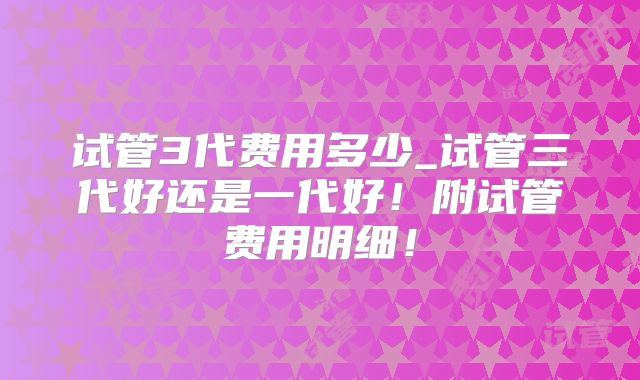 试管3代费用多少_试管三代好还是一代好!附试管费用明细!