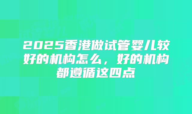 2025香港做试管婴儿较好的机构怎么,好的机构都遵循这四点