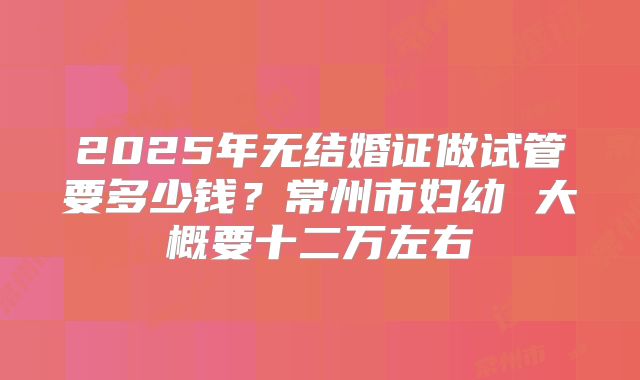 2025年无结婚证做试管要多少钱？常州市妇幼 大概要十二万左右