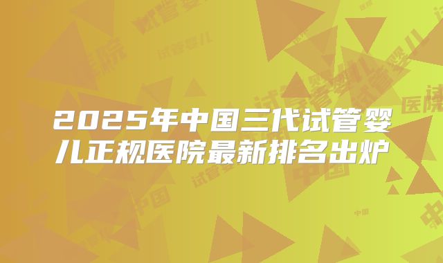 2025年中国三代试管婴儿正规医院最新排名出炉
