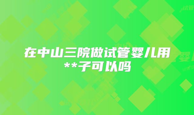 在中山三院做试管婴儿用**子可以吗