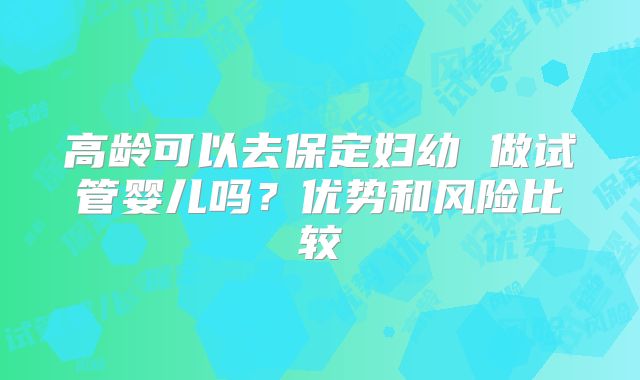 高龄可以去保定妇幼 做试管婴儿吗？优势和风险比较