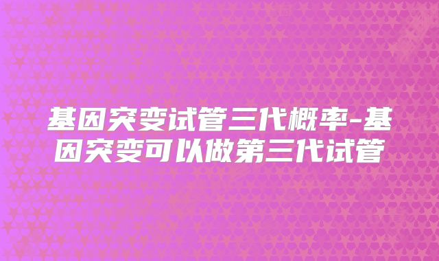 基因突变试管三代概率-基因突变可以做第三代试管