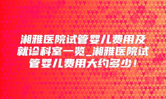 湘雅医院试管婴儿费用及就诊科室一览_湘雅医院试管婴儿费用大约多少!