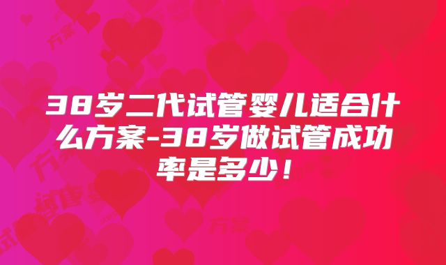 38岁二代试管婴儿适合什么方案-38岁做试管成功率是多少！