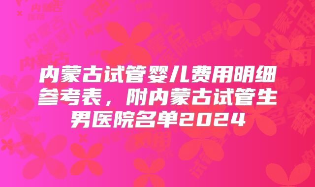 内蒙古试管婴儿费用明细参考表，附内蒙古试管生男医院名单2024