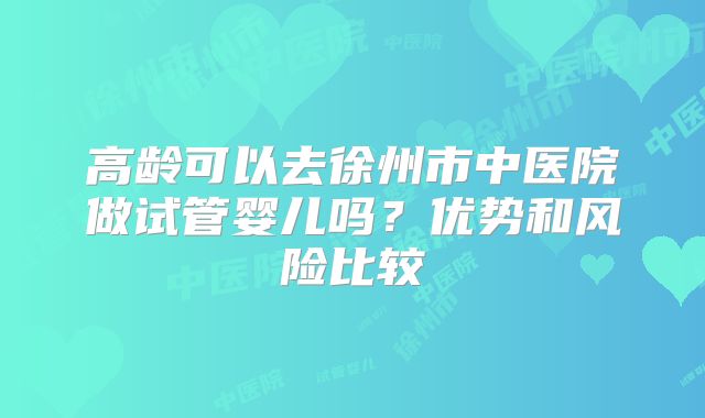 高龄可以去徐州市中医院做试管婴儿吗?优势和风险比较