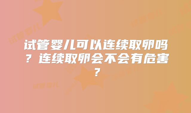 试管婴儿可以连续取卵吗？连续取卵会不会有危害？