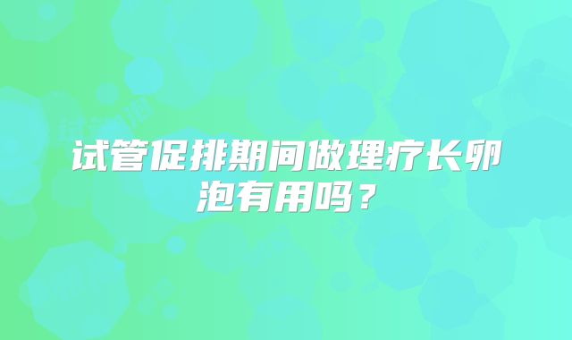 试管促排期间做理疗长卵泡有用吗?