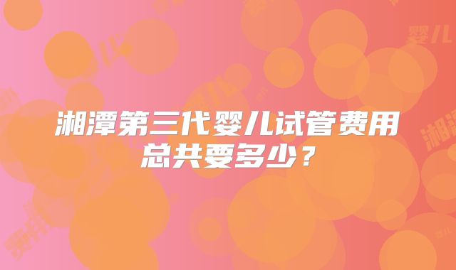 湘潭第三代婴儿试管费用总共要多少？