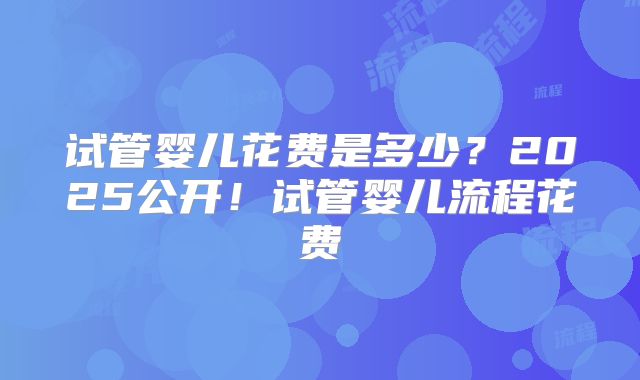 试管婴儿花费是多少?2025公开!试管婴儿流程花费