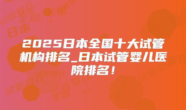 2025日本全国十大试管机构排名_日本试管婴儿医院排名！