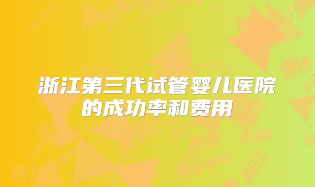 浙江第三代试管婴儿医院的成功率和费用
