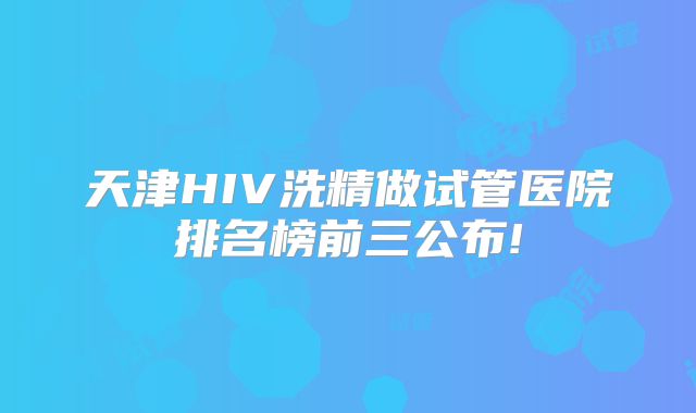 天津HIV洗精做试管医院排名榜前三公布!
