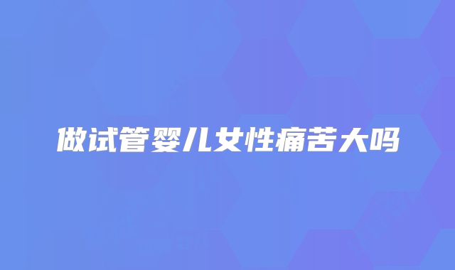 做试管婴儿女性痛苦大吗