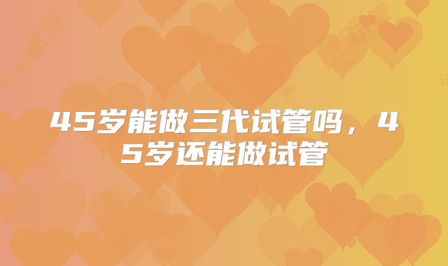 45岁能做三代试管吗,45岁还能做试管