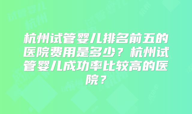 杭州试管婴儿排名前五的医院费用是多少?杭州试管婴儿成功率比较高的医院?