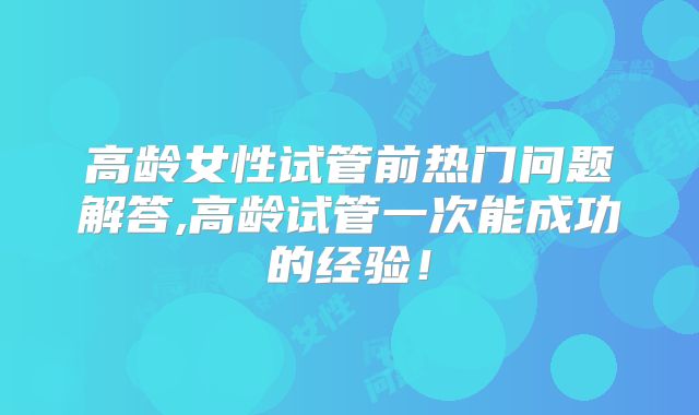 高龄女性试管前热门问题解答,高龄试管一次能成功的经验!