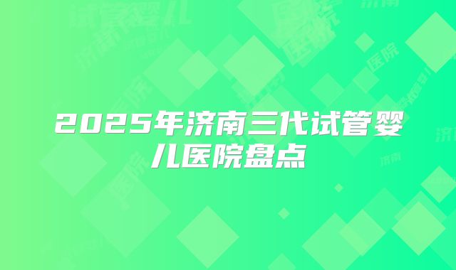 2025年济南三代试管婴儿医院盘点
