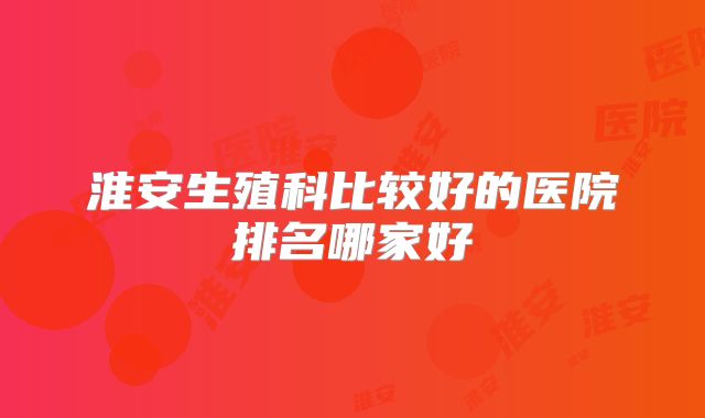 淮安生殖科比较好的医院排名哪家好