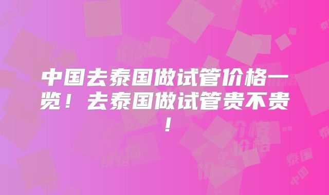 中国去泰国做试管价格一览！去泰国做试管贵不贵！