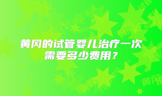黄冈的试管婴儿治疗一次需要多少费用？