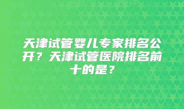 天津试管婴儿专家排名公开?天津试管医院排名前十的是?
