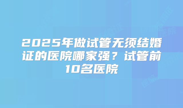 2025年做试管无须结婚证的医院哪家强?试管前10名医院